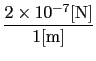 $\displaystyle {2 \times 10^{-7} [{\rm N}] \over{1 [{\rm m}]}}$